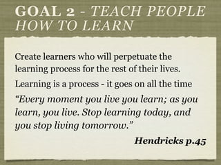 Create learners who will perpetuate the
learning process for the rest of their lives.
Learning is a process - it goes on all the time
“Every moment you live you learn; as you
learn, you live. Stop learning today, and
you stop living tomorrow.”
Hendricks p.45
GOAL 2 - TEACH PEOPLE
HOW TO LEARN
 