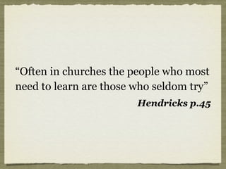 “Often in churches the people who most
need to learn are those who seldom try”
Hendricks p.45
 
