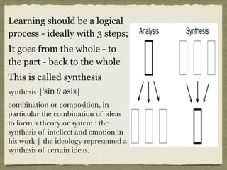 Learning should be a logical
process - ideally with 3 steps;
It goes from the whole - to
the part - back to the whole
This is called synthesis
synthesis ¦sinθəsis¦
combination or composition, in
particular the combination of ideas
to form a theory or system : the
synthesis of intellect and emotion in
his work | the ideology represented a
synthesis of certain ideas.
 