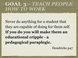 Never do anything for a student that
they are capable of doing for them self.
If you do you will make them an
educational cripple - a
pedagogical paraplegic.
Hendricks p47
GOAL 3 - TEACH PEOPLE
HOW TO WORK
 