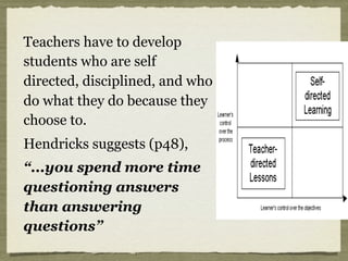 Teachers have to develop
students who are self
directed, disciplined, and who
do what they do because they
choose to.
Hendricks suggests (p48),
“...you spend more time
questioning answers
than answering
questions”
 