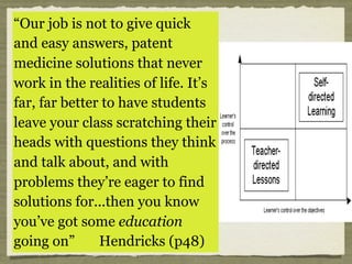 Teachers have to develop
students who are self
directed, disciplined, and who
do what they do because they
choose to.
Hendricks suggests (p48),
“...you spend more time
questioning answers
than answering
questions”
“Our job is not to give quick
and easy answers, patent
medicine solutions that never
work in the realities of life. It’s
far, far better to have students
leave your class scratching their
heads with questions they think
and talk about, and with
problems they’re eager to find
solutions for...then you know
you’ve got some education
going on” Hendricks (p48)
 