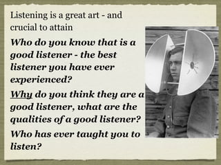 Listening is a great art - and
crucial to attain
Who do you know that is a
good listener - the best
listener you have ever
experienced?
Why do you think they are a
good listener, what are the
qualities of a good listener?
Who has ever taught you to
listen?
 