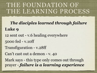THE FOUNDATION OF
THE LEARNING PROCESS
The disciples learned through failure
Luke 9
12 sent out - v.6 healing everywhere
5000 fed - v.10ff
Transfiguration - v.28ff
Can’t cast out a demon - v. 40
Mark says - this type only comes out through
prayer - failure is a learning experience
 
