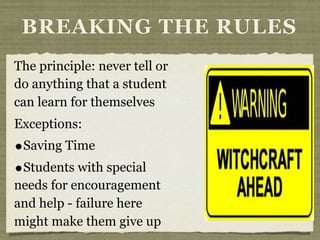 The principle: never tell or
do anything that a student
can learn for themselves
Exceptions:
•Saving Time
•Students with special
needs for encouragement
and help - failure here
might make them give up
BREAKING THE RULES
 