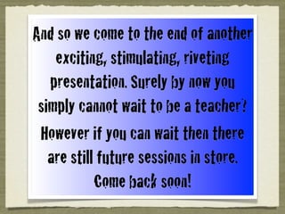 And so we come to the end of another
exciting, stimulating, riveting
presentation. Surely by now you
simply cannot wait to be a teacher?
However if you can wait then there
are still future sessions in store.
Come back soon!
 