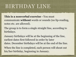 This is a nonverbal exercise - You must
communicate without words or sounds (no lip-reading,
notes etc. are allowed). 
The group is to form a single straight line, according to
birthdays.
January birthdays will be at the beginning of the line,
earliest dates first followed in order by later
dates. December birthdays will be at the end of the line.
When the line is completed, each person will shout out
his/her birthday, beginning in January.
BIRTHDAY LINE
 