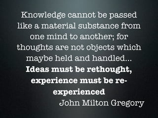 Knowledge cannot be passed
like a material substance from
one mind to another; for
thoughts are not objects which
maybe held and handled...
Ideas must be rethought,
experience must be re-
experienced
John Milton Gregory
 