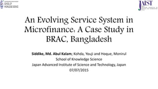 An Evolving Service System in
Microfinance: A Case Study in
BRAC, Bangladesh
Siddike, Md. Abul Kalam; Kohda, Youji and Hoque, Monirul
School of Knowledge Science
Japan Advanced Institute of Science and Technology, Japan
07/07/2015
 