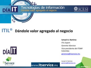 Ismael A. Ramirez
gerencia@itservice.ms
ITIL® Dándole valor agregado al negocio
Ismael A. Ramirez
ITIL Expert
Gerente itService
Vice presidente del ITSMF
Colombia
gerencia@itservice.ms
 