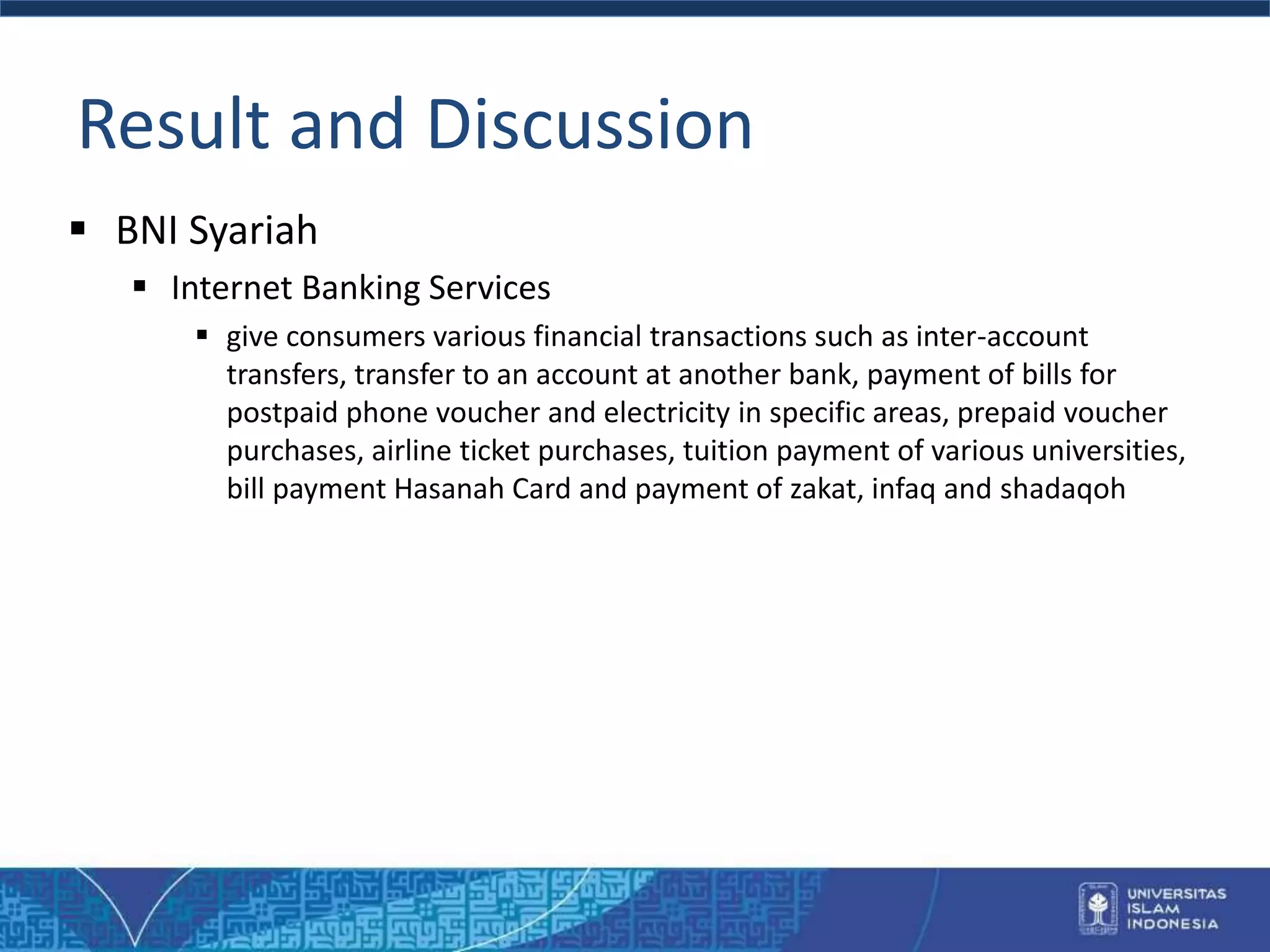 Result and Discussion
 BNI Syariah
 Internet Banking Services
 give consumers various financial transactions such as inter-account
transfers, transfer to an account at another bank, payment of bills for
postpaid phone voucher and electricity in specific areas, prepaid voucher
purchases, airline ticket purchases, tuition payment of various universities,
bill payment Hasanah Card and payment of zakat, infaq and shadaqoh
 