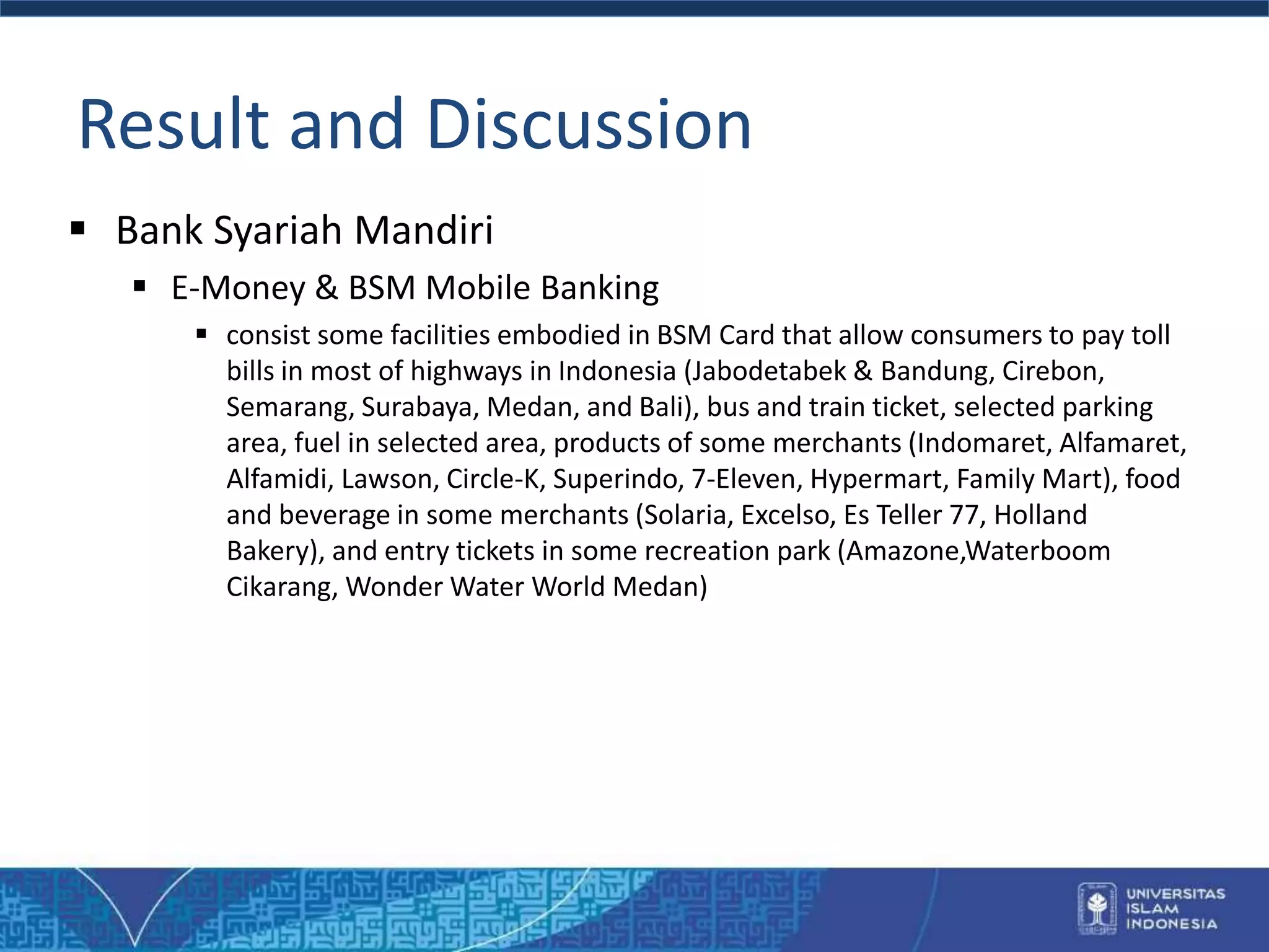 Result and Discussion
 Bank Syariah Mandiri
 E-Money & BSM Mobile Banking
 consist some facilities embodied in BSM Card that allow consumers to pay toll
bills in most of highways in Indonesia (Jabodetabek & Bandung, Cirebon,
Semarang, Surabaya, Medan, and Bali), bus and train ticket, selected parking
area, fuel in selected area, products of some merchants (Indomaret, Alfamaret,
Alfamidi, Lawson, Circle-K, Superindo, 7-Eleven, Hypermart, Family Mart), food
and beverage in some merchants (Solaria, Excelso, Es Teller 77, Holland
Bakery), and entry tickets in some recreation park (Amazone,Waterboom
Cikarang, Wonder Water World Medan)
 