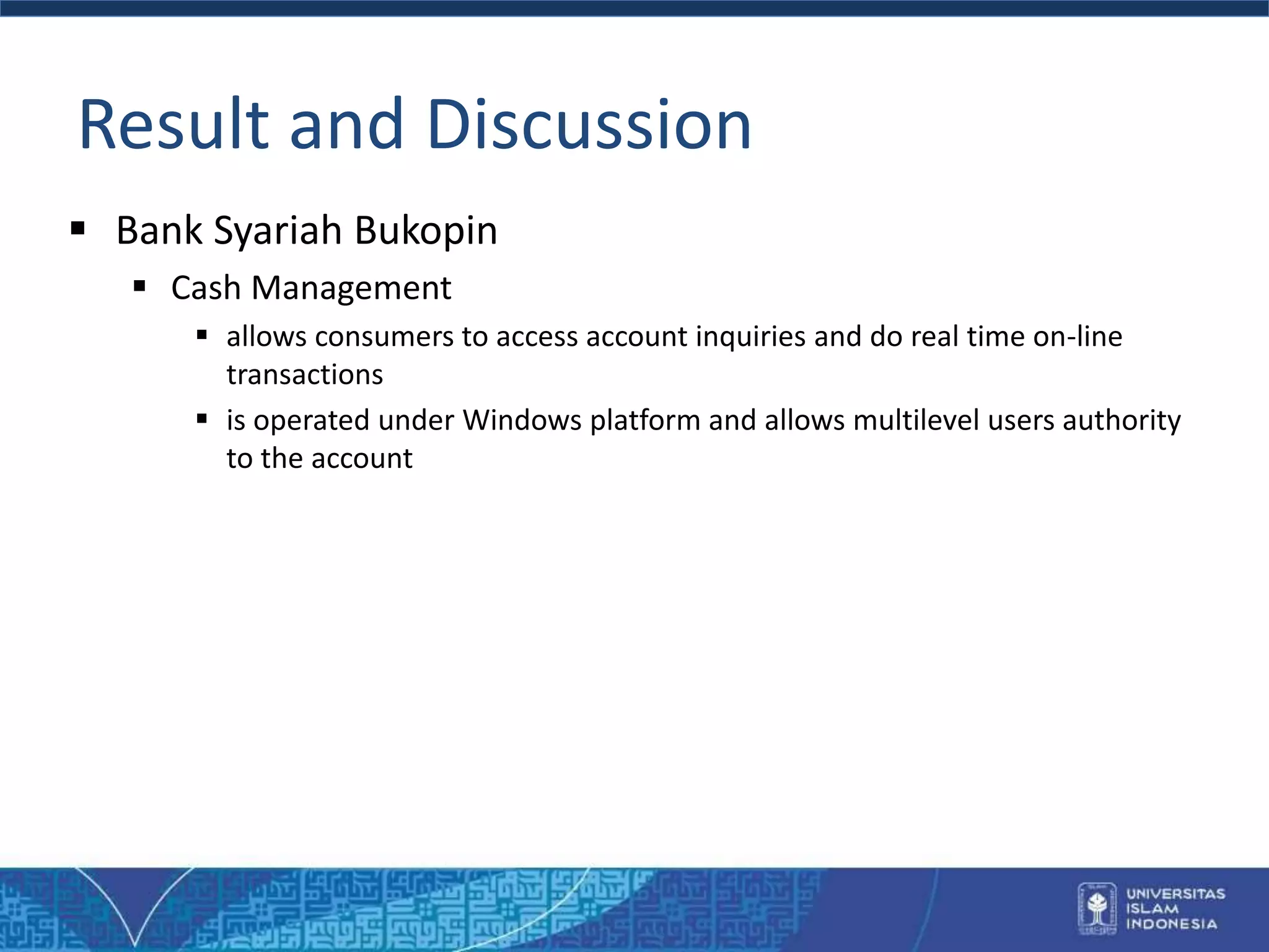Result and Discussion
 Bank Syariah Bukopin
 Cash Management
 allows consumers to access account inquiries and do real time on-line
transactions
 is operated under Windows platform and allows multilevel users authority
to the account
 