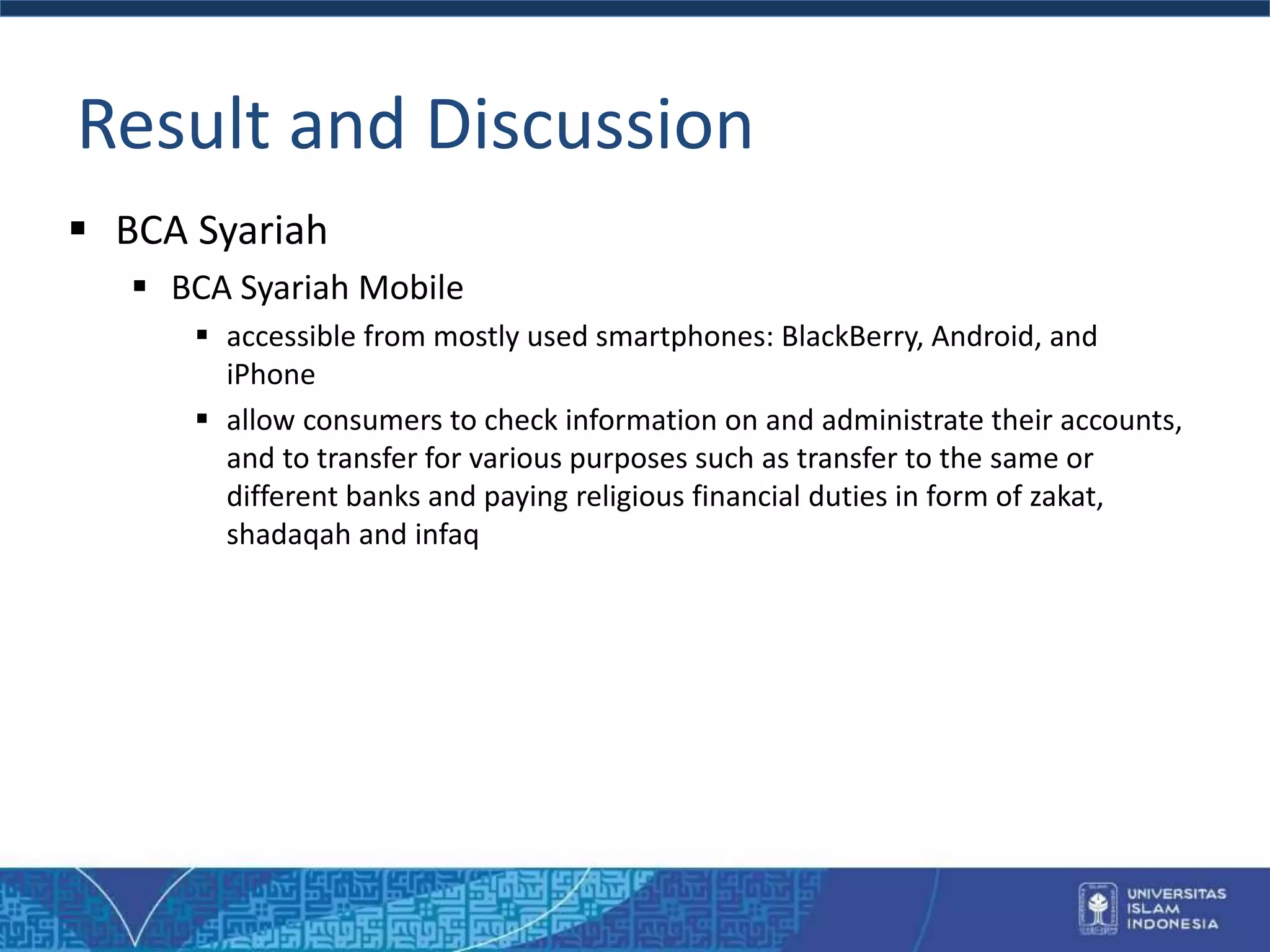 Result and Discussion
 BCA Syariah
 BCA Syariah Mobile
 accessible from mostly used smartphones: BlackBerry, Android, and
iPhone
 allow consumers to check information on and administrate their accounts,
and to transfer for various purposes such as transfer to the same or
different banks and paying religious financial duties in form of zakat,
shadaqah and infaq
 