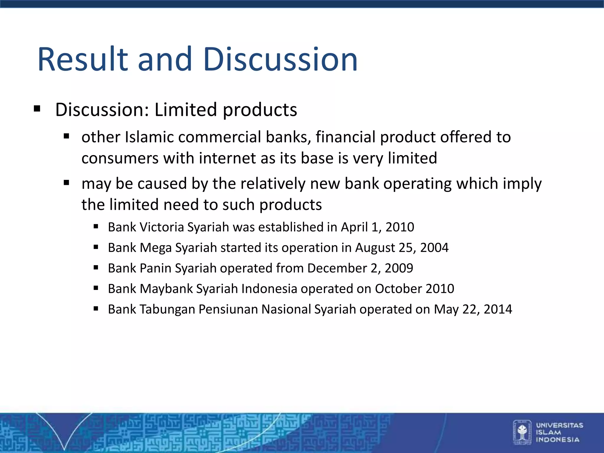 Result and Discussion
 Discussion: Limited products
 other Islamic commercial banks, financial product offered to
consumers with internet as its base is very limited
 may be caused by the relatively new bank operating which imply
the limited need to such products
 Bank Victoria Syariah was established in April 1, 2010
 Bank Mega Syariah started its operation in August 25, 2004
 Bank Panin Syariah operated from December 2, 2009
 Bank Maybank Syariah Indonesia operated on October 2010
 Bank Tabungan Pensiunan Nasional Syariah operated on May 22, 2014
 