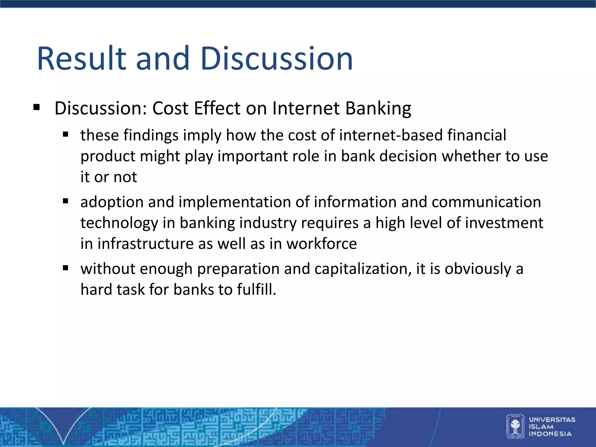 Result and Discussion
 Discussion: Cost Effect on Internet Banking
 these findings imply how the cost of internet-based financial
product might play important role in bank decision whether to use
it or not
 adoption and implementation of information and communication
technology in banking industry requires a high level of investment
in infrastructure as well as in workforce
 without enough preparation and capitalization, it is obviously a
hard task for banks to fulfill.
 