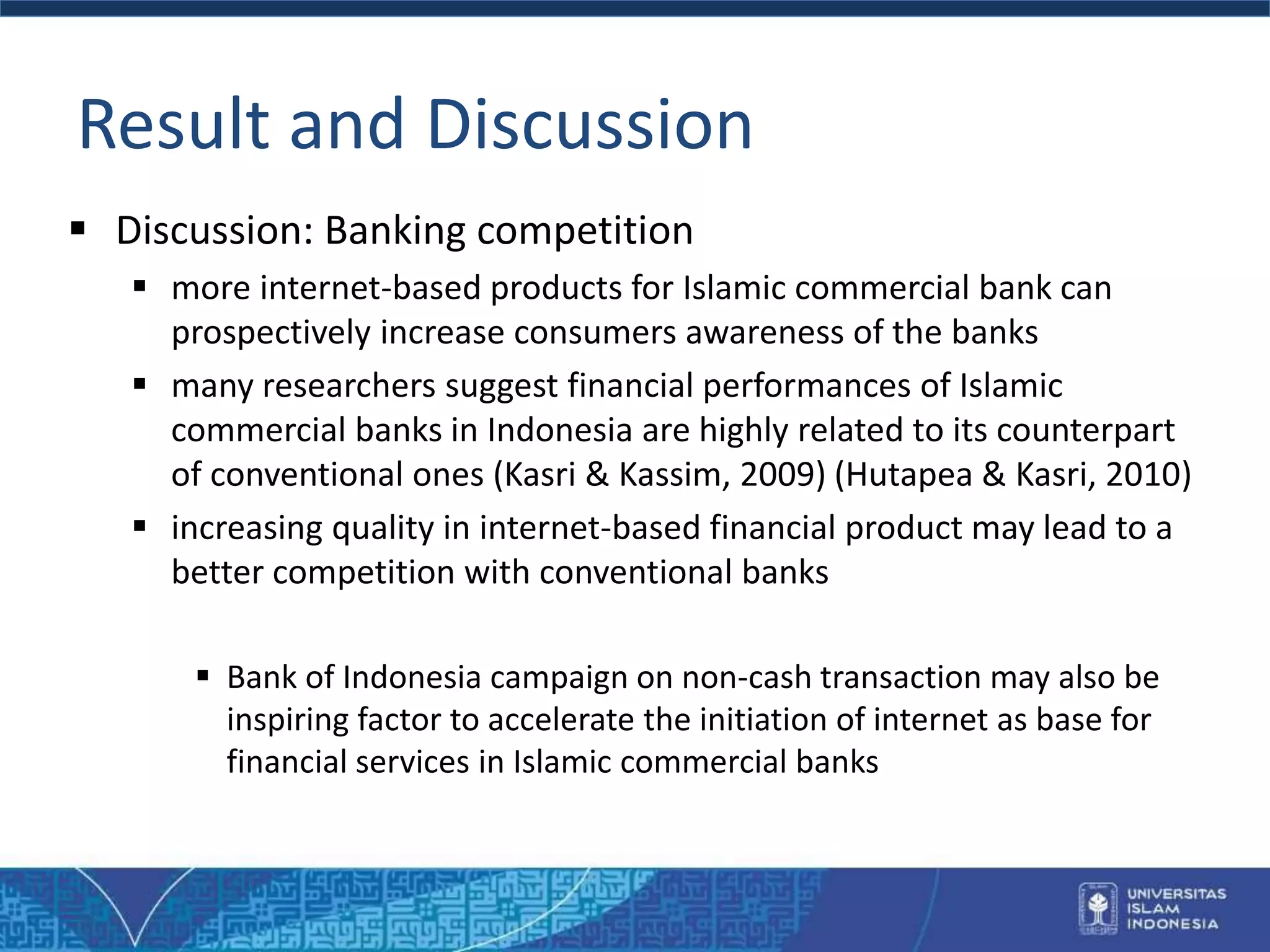 Result and Discussion
 Discussion: Banking competition
 more internet-based products for Islamic commercial bank can
prospectively increase consumers awareness of the banks
 many researchers suggest financial performances of Islamic
commercial banks in Indonesia are highly related to its counterpart
of conventional ones (Kasri & Kassim, 2009) (Hutapea & Kasri, 2010)
 increasing quality in internet-based financial product may lead to a
better competition with conventional banks
 Bank of Indonesia campaign on non-cash transaction may also be
inspiring factor to accelerate the initiation of internet as base for
financial services in Islamic commercial banks
 