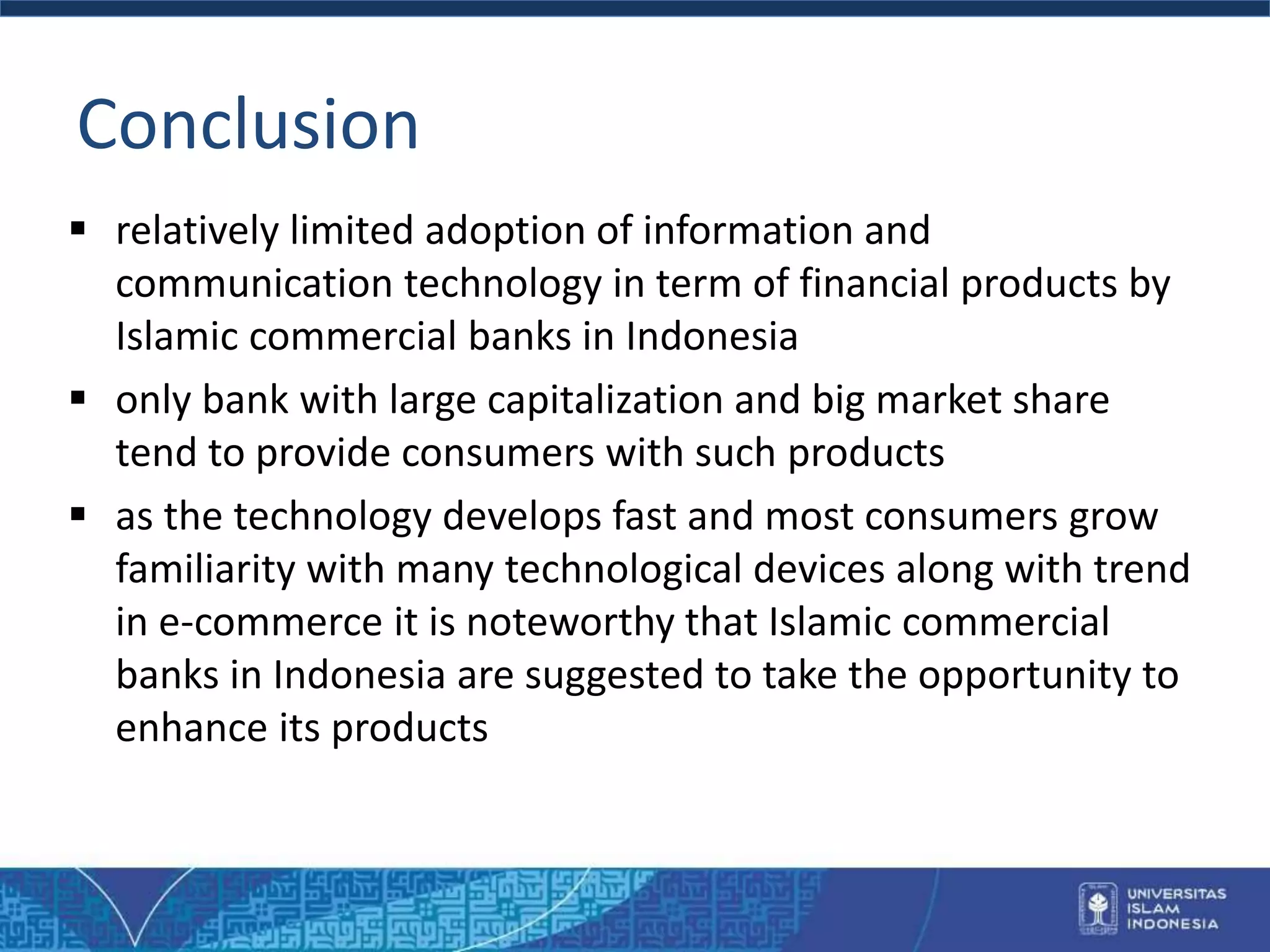Conclusion
 relatively limited adoption of information and
communication technology in term of financial products by
Islamic commercial banks in Indonesia
 only bank with large capitalization and big market share
tend to provide consumers with such products
 as the technology develops fast and most consumers grow
familiarity with many technological devices along with trend
in e-commerce it is noteworthy that Islamic commercial
banks in Indonesia are suggested to take the opportunity to
enhance its products
 