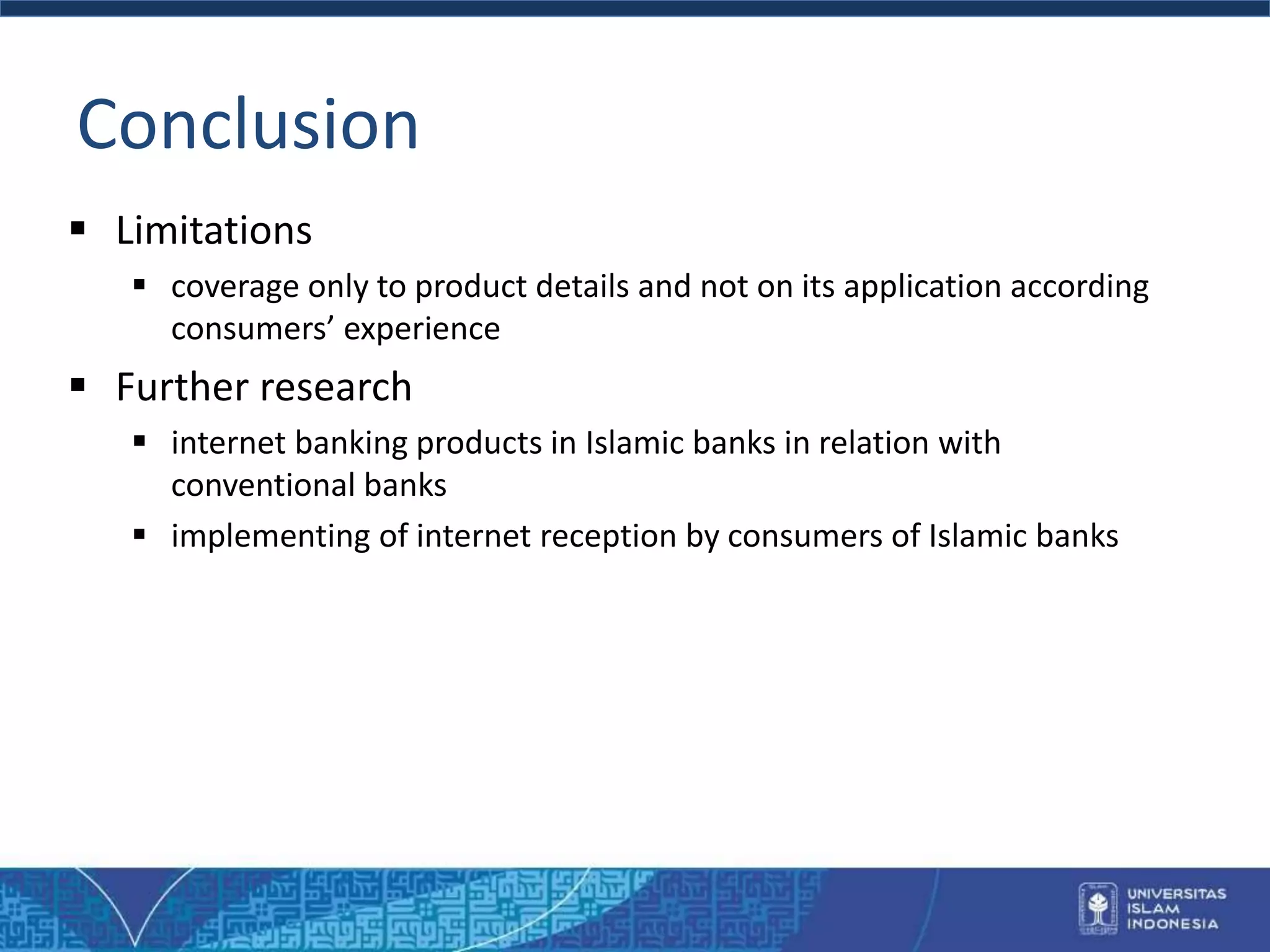 Conclusion
 Limitations
 coverage only to product details and not on its application according
consumers’ experience
 Further research
 internet banking products in Islamic banks in relation with
conventional banks
 implementing of internet reception by consumers of Islamic banks
 