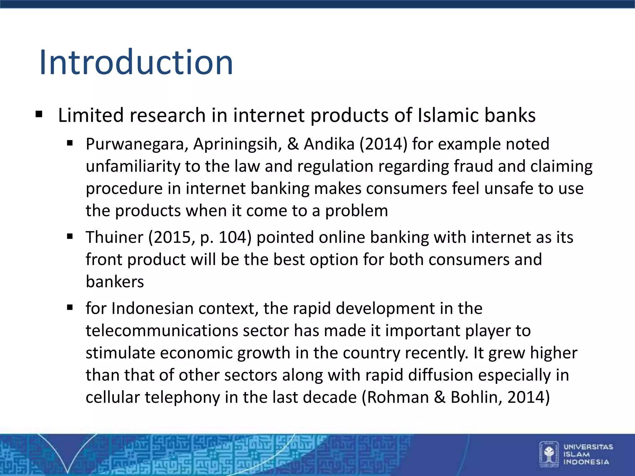 Introduction
 Limited research in internet products of Islamic banks
 Purwanegara, Apriningsih, & Andika (2014) for example noted
unfamiliarity to the law and regulation regarding fraud and claiming
procedure in internet banking makes consumers feel unsafe to use
the products when it come to a problem
 Thuiner (2015, p. 104) pointed online banking with internet as its
front product will be the best option for both consumers and
bankers
 for Indonesian context, the rapid development in the
telecommunications sector has made it important player to
stimulate economic growth in the country recently. It grew higher
than that of other sectors along with rapid diffusion especially in
cellular telephony in the last decade (Rohman & Bohlin, 2014)
 