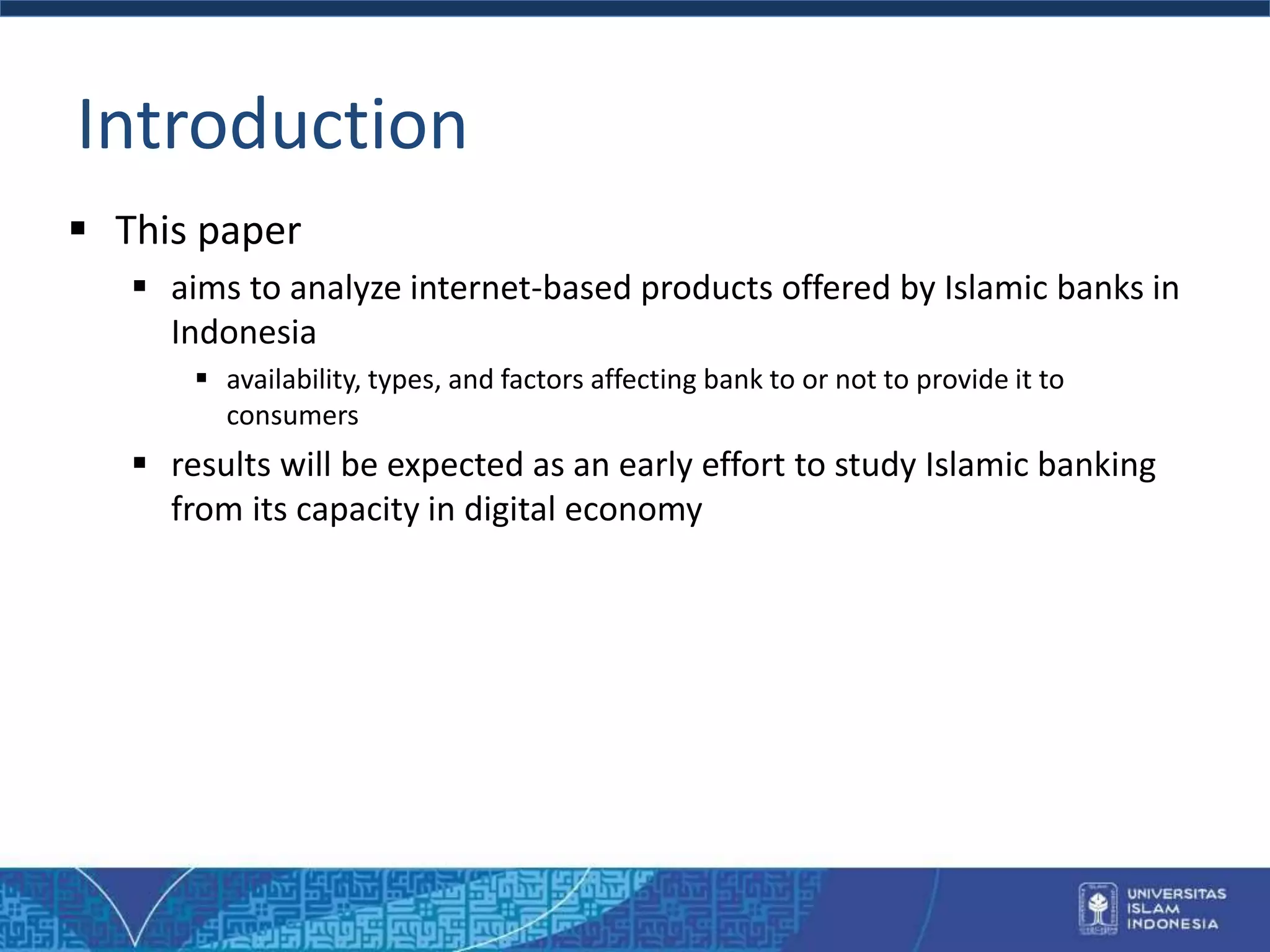 Introduction
 This paper
 aims to analyze internet-based products offered by Islamic banks in
Indonesia
 availability, types, and factors affecting bank to or not to provide it to
consumers
 results will be expected as an early effort to study Islamic banking
from its capacity in digital economy
 