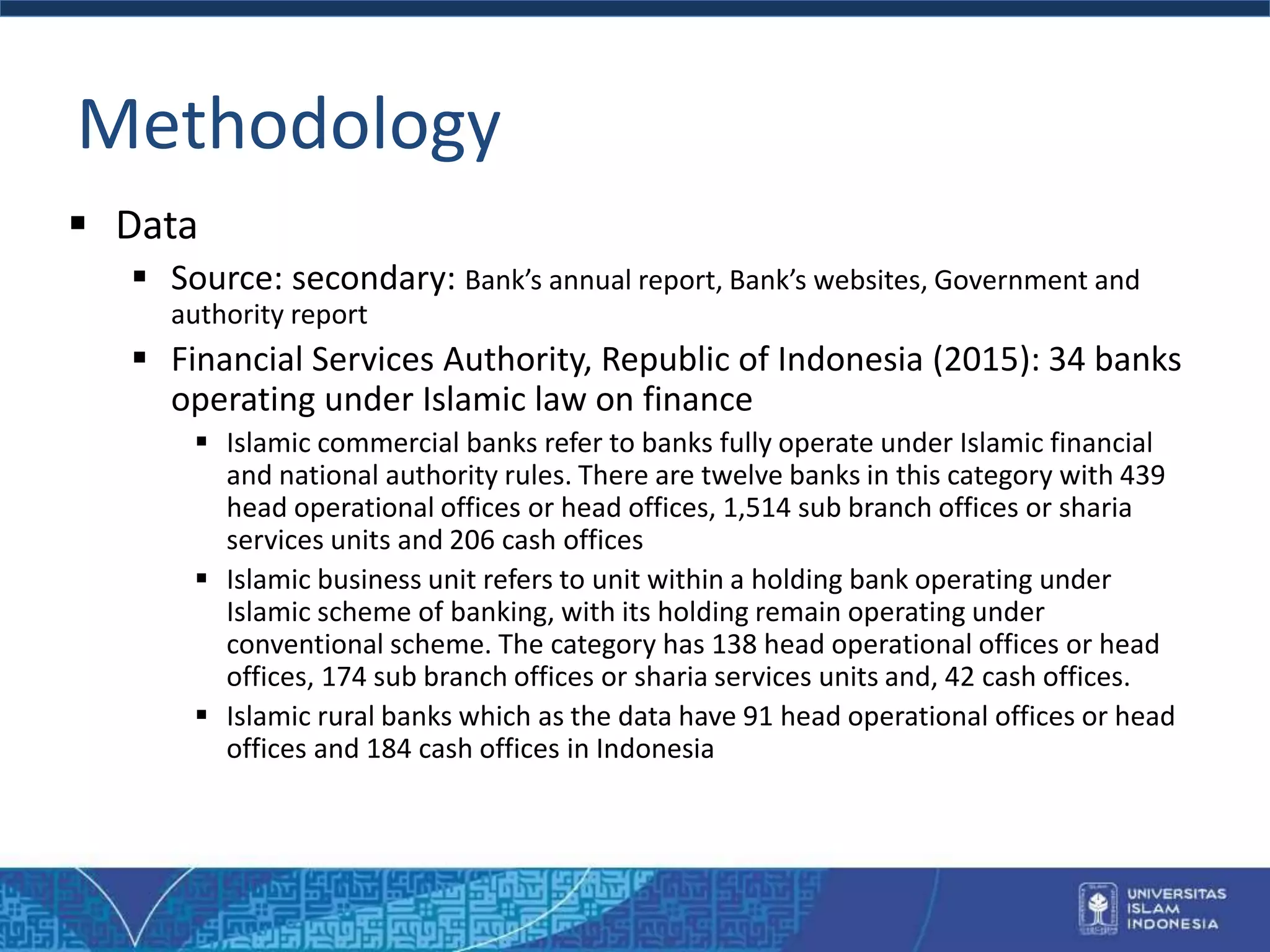 Methodology
 Data
 Source: secondary: Bank’s annual report, Bank’s websites, Government and
authority report
 Financial Services Authority, Republic of Indonesia (2015): 34 banks
operating under Islamic law on finance
 Islamic commercial banks refer to banks fully operate under Islamic financial
and national authority rules. There are twelve banks in this category with 439
head operational offices or head offices, 1,514 sub branch offices or sharia
services units and 206 cash offices
 Islamic business unit refers to unit within a holding bank operating under
Islamic scheme of banking, with its holding remain operating under
conventional scheme. The category has 138 head operational offices or head
offices, 174 sub branch offices or sharia services units and, 42 cash offices.
 Islamic rural banks which as the data have 91 head operational offices or head
offices and 184 cash offices in Indonesia
 