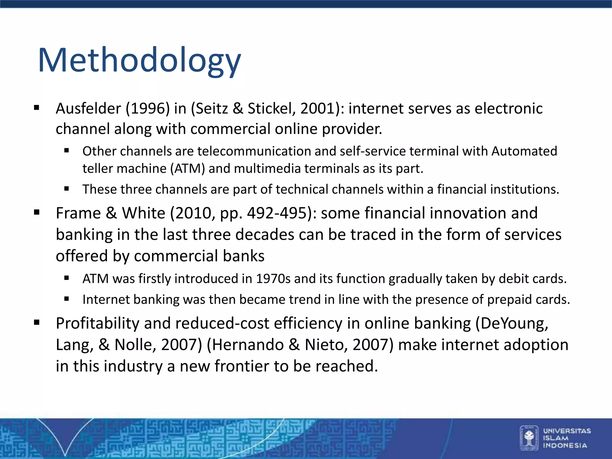 Methodology
 Ausfelder (1996) in (Seitz & Stickel, 2001): internet serves as electronic
channel along with commercial online provider.
 Other channels are telecommunication and self-service terminal with Automated
teller machine (ATM) and multimedia terminals as its part.
 These three channels are part of technical channels within a financial institutions.
 Frame & White (2010, pp. 492-495): some financial innovation and
banking in the last three decades can be traced in the form of services
offered by commercial banks
 ATM was firstly introduced in 1970s and its function gradually taken by debit cards.
 Internet banking was then became trend in line with the presence of prepaid cards.
 Profitability and reduced-cost efficiency in online banking (DeYoung,
Lang, & Nolle, 2007) (Hernando & Nieto, 2007) make internet adoption
in this industry a new frontier to be reached.
 