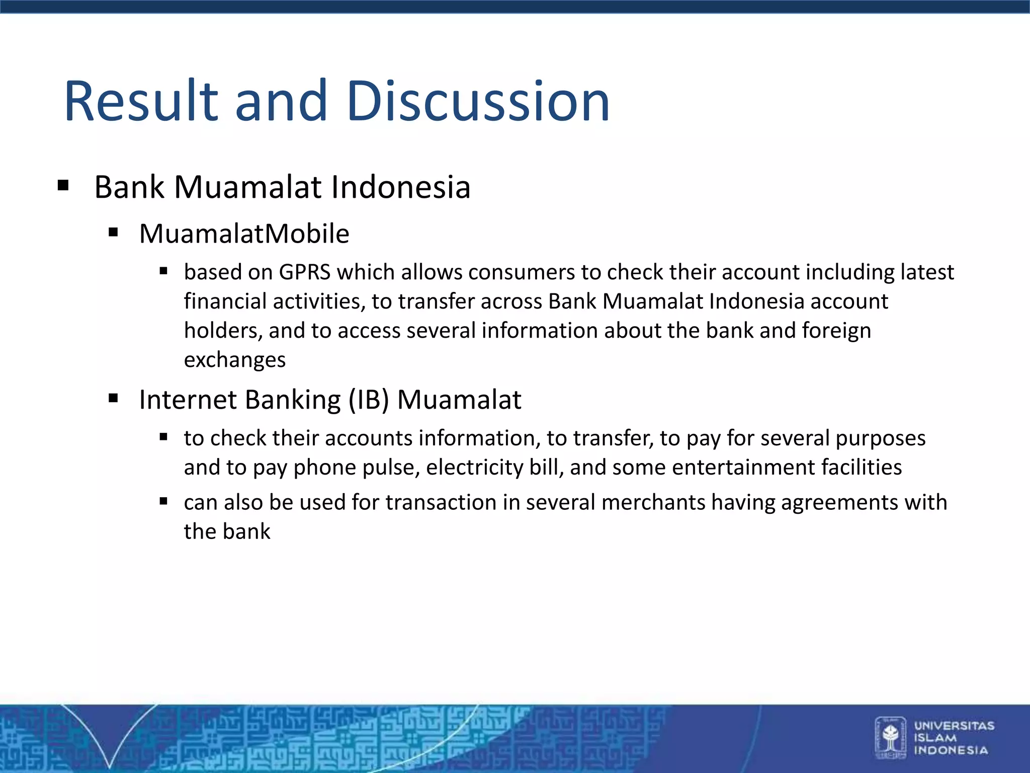 Result and Discussion
 Bank Muamalat Indonesia
 MuamalatMobile
 based on GPRS which allows consumers to check their account including latest
financial activities, to transfer across Bank Muamalat Indonesia account
holders, and to access several information about the bank and foreign
exchanges
 Internet Banking (IB) Muamalat
 to check their accounts information, to transfer, to pay for several purposes
and to pay phone pulse, electricity bill, and some entertainment facilities
 can also be used for transaction in several merchants having agreements with
the bank
 