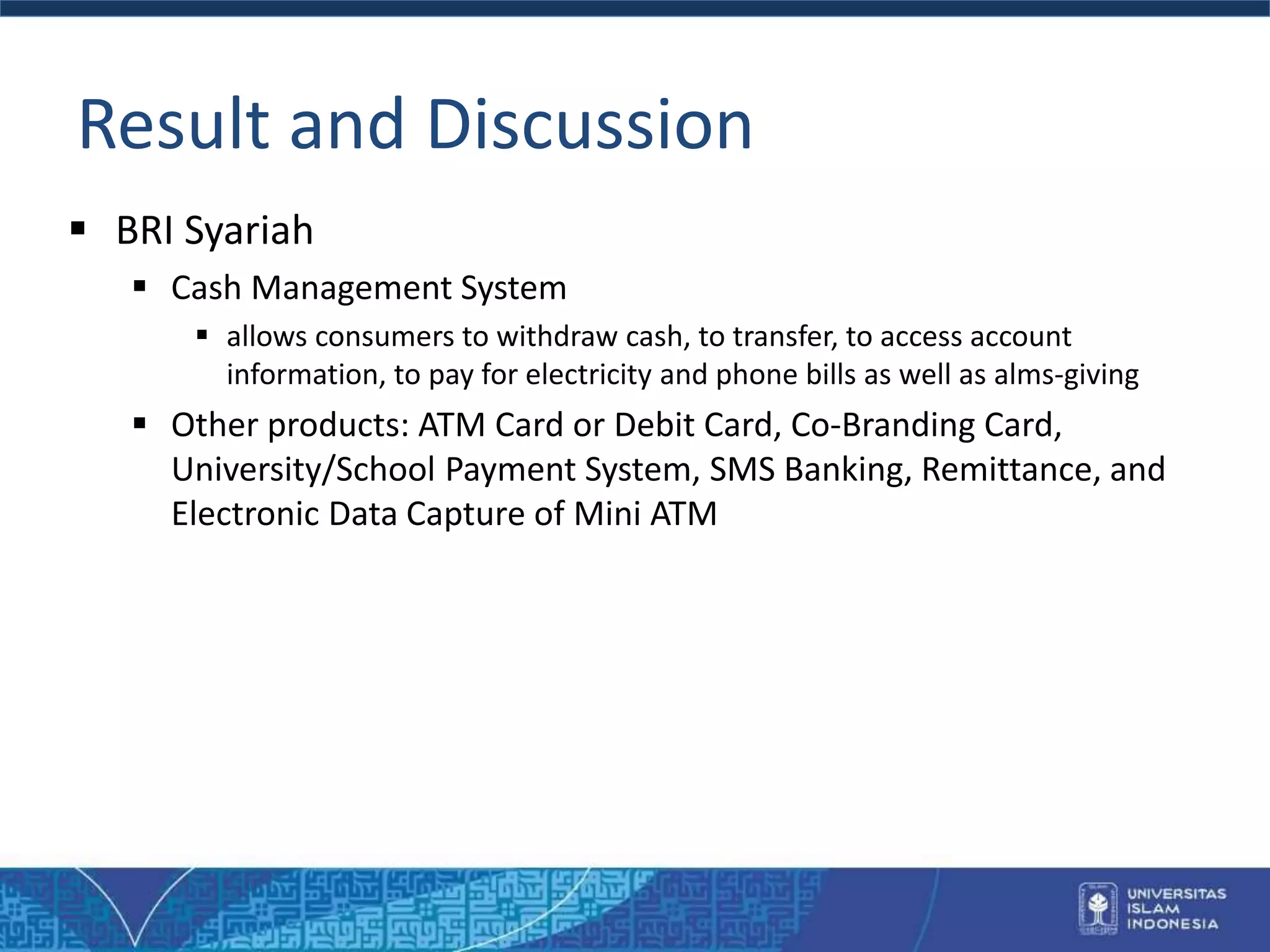 Result and Discussion
 BRI Syariah
 Cash Management System
 allows consumers to withdraw cash, to transfer, to access account
information, to pay for electricity and phone bills as well as alms-giving
 Other products: ATM Card or Debit Card, Co-Branding Card,
University/School Payment System, SMS Banking, Remittance, and
Electronic Data Capture of Mini ATM
 