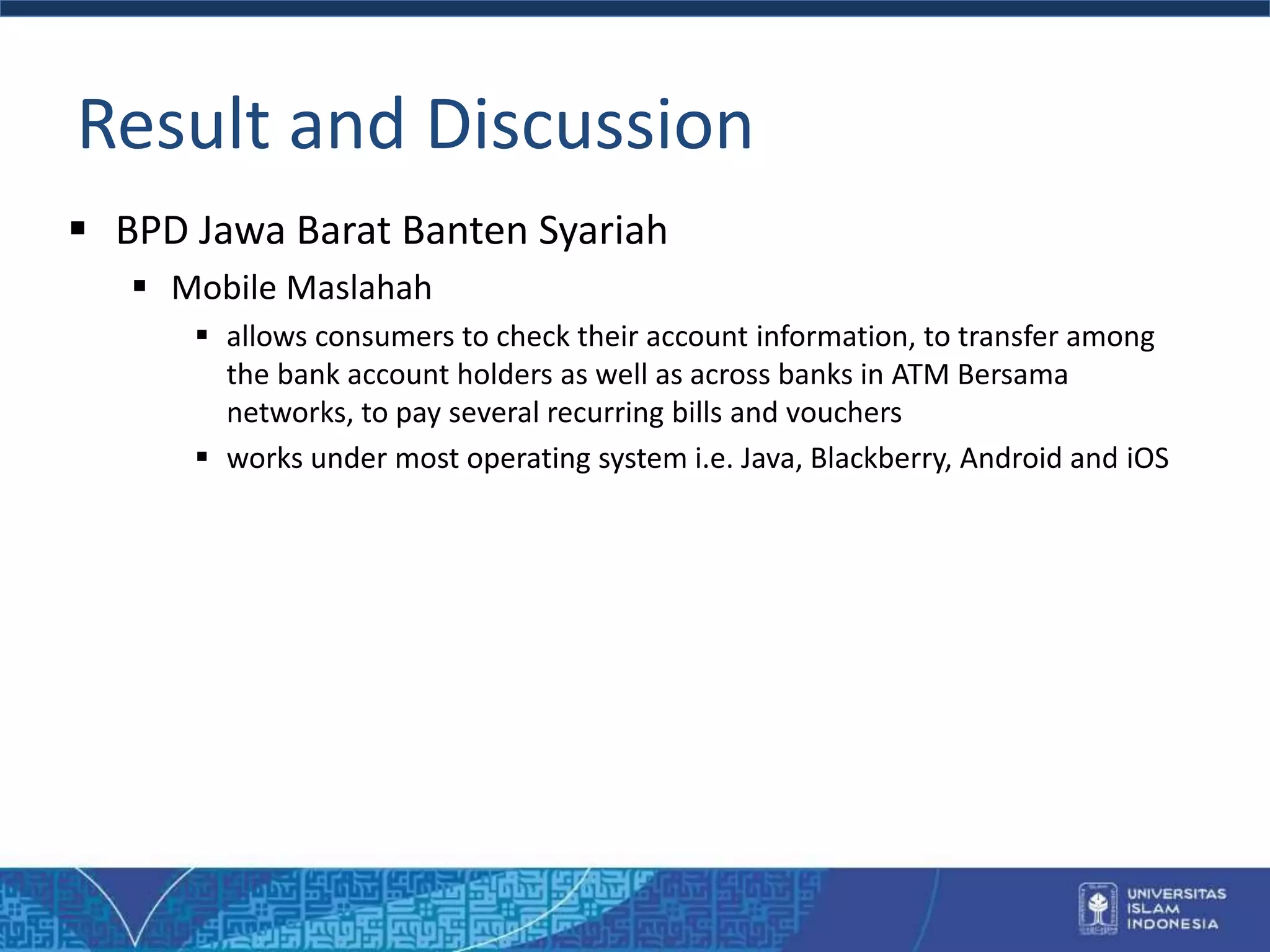 Result and Discussion
 BPD Jawa Barat Banten Syariah
 Mobile Maslahah
 allows consumers to check their account information, to transfer among
the bank account holders as well as across banks in ATM Bersama
networks, to pay several recurring bills and vouchers
 works under most operating system i.e. Java, Blackberry, Android and iOS
 