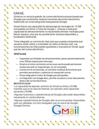 GMAIL
Gmail es un servicio gratuito de correo electrónico proporcionado por
Google que combina las mejores funciones delcorreo electrónico
tradicional con la tecnologíade búsquedade Google.
Gmail ofrece una capacidad de almacenaje de mensajes de 15 GB
compartido con Drive y Fotos de Google +. Gracias a esta gran
capacidad de almacenamiento no necesitarás eliminar mensajes para
liberar espacio,sino que los podrás tener siempre disponibles,y
localizarlos fácilmente.
Tiene integrado un servicio de chat para que puedas comprobarqué
usuarios están online y conectarte con ellos en tiempo real. Las
conversaciones de chat pueden guardarse y buscarse en Gmail, igual
que las del correo electrónico.
VENTAJAS
 Capacidad casiilimitada de almacenamiento, posee aproximadamente
unos 7GB de espacio para mensajes.
 Gmail es el único servicio de correo cuya cuenta puede permanecer
inactiva durante un largo tiempo, sin ser cancelada.
 Cuenta con el servicio Labs, el cual tiene multitud de funciones que
permiten personalizar u optimizar el manejo del correo.
 Posee integrado el motor de Google para búsquedas.
 La integración con Google docs, permite visualizar y crear documentos
dentro del correo electrónico.
DESVENTAJAS
-La capacidad de adjuntar archivos de Gmail se limita a 25 MB,
mientras que en el caso de Hotmail, por ejemplo,ésta capacidad
asciende a 50 MB.
-Algunas funciones o características de Google Labs están disponibles
únicamente en ciertos idiomas.
-Algunas características de Google Labs no se encuentran disponibles
para ser utilizadas con otro navegador que no sea el de Google,
Google Chrome.
 