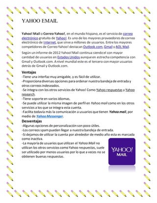 YAHOO EMAIL
Yahoo! Mail o CorreoYahoo!, en el mundo hispano, es el servicio de correo
electrónico gratuito de Yahoo!. Es uno de los mayores proveedores decorreo
electrónico de Internet, que sirvea millones de usuarios. Entrelos mayores
competidores de Correo Yahoo! destacan Outlook.com, Gmail y AOL Mail.
Según un informe de 2012 Yahoo!Mail continua siendo el con mayor
cantidad de usuarios en Estados Unidos aunqueen estrechacompetencia con
Gmail y Outlook.com. A nivel mundial este es el tercero con mayor usuarios
detrás de Gmail y Outlook.com.
Ventajas
-Tiene una interfaz muy amigable, y es fácil de utilizar.
-Proporciona diversas opciones para ordenar nuestra bandeja de entrada y
otros correos indeseados.
-Se integra con los otros servicios de Yahoo! Como Yahoo respuestas y Yahoo
research.
-Tiene soporteen varios idiomas.
-Se puede utilizar la misma imagen de perfil en Yahoo mail como en los otros
servicios a los que se integra esta cuenta.
-Facilita todavía más la comunicación a usuarios quetienen Yahoo mail, por
medio de Yahoo Messenger.
Desventajas
-Algunas opciones de personalización son poco útiles.
-Los correos spampueden llegar a nuestra bandeja de entrada.
-Si dejamos de utilizar la cuenta por alrededor de medio año esta es marcada
como inactiva.
-La mayoría de usuarios queutilizan el Yahoo Mail no
utilizan los otros servicios como Yahoo respuestas, suele
ser utilizado por menos usuarios por lo que a veces no se
obtienen buenas respuestas.
 