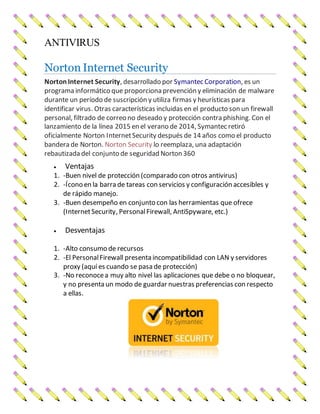 ANTIVIRUS
Norton Internet Security
NortonInternet Security, desarrollado por Symantec Corporation, es un
programa informático que proporciona prevención y eliminación de malware
durante un período de suscripción y utiliza firmas y heurísticas para
identificar virus. Otras características incluidas en el producto son un firewall
personal, filtrado de correo no deseado y protección contra phishing. Con el
lanzamiento de la línea 2015 en el verano de 2014, Symantec retiró
oficialmente Norton InternetSecurity después de 14 años como el producto
bandera de Norton. Norton Security lo reemplaza, una adaptación
rebautizada del conjunto de seguridad Norton 360
 Ventajas
1. -Buen nivel de protección (comparado con otros antivirus)
2. -Ícono en la barra de tareas con servicios y configuración accesibles y
de rápido manejo.
3. -Buen desempeño en conjunto con las herramientas que ofrece
(InternetSecurity, PersonalFirewall, AntiSpyware, etc.)
 Desventajas
1. -Alto consumo de recursos
2. -El PersonalFirewall presenta incompatibilidad con LAN y servidores
proxy (aquí es cuando se pasa de protección)
3. -No reconocea muy alto nivel las aplicaciones que debe o no bloquear,
y no presenta un modo de guardar nuestras preferencias con respecto
a ellas.
 