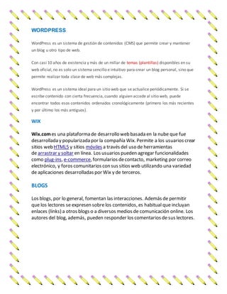 WORDPRESS
WordPress es un sistema de gestión de contenidos (CMS) que permite crear y mantener
un blog u otro tipo de web.
Con casi 10 años de existencia y más de un millar de temas (plantillas) disponibles en su
web oficial, no es solo un sistema sencillo e intuitivo para crear un blog personal, sino que
permite realizar toda clase de web más complejas.
WordPress es un sistema ideal para un sitio web que se actualice periódicamente. Si se
escribe contenido con cierta frecuencia, cuando alguien accede al sitio web, puede
encontrar todos esos contenidos ordenados cronológicamente (primero los más recientes
y por último los más antiguos).
WIX
Wix.comes una plataforma de desarrollo web basada en la nube que fue
desarrollada y popularizada por la compañía Wix. Permite a los usuarios crear
sitios web HTML5 y sitios móviles a través del uso de herramientas
de arrastrar y soltar en línea. Los usuarios pueden agregar funcionalidades
como plug-ins, e-commerce, formularios decontacto, marketing por correo
electrónico, y foros comunitarios con sus sitios web utilizando una variedad
de aplicaciones desarrolladas por Wix y de terceros.
BLOGS
Los blogs, por lo general, fomentan las interacciones. Además de permitir
que los lectores se expresen sobre los contenidos, es habitual que incluyan
enlaces (links) a otros blogs o a diversos medios de comunicación online. Los
autores del blog, además, pueden responder los comentarios de sus lectores.
 