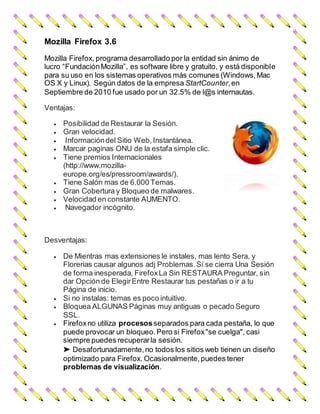 Mozilla Firefox 3.6
Mozilla Firefox, programa desarrollado por la entidad sin ánimo de
lucro “FundaciónMozilla”, es software libre y gratuito, y está disponible
para su uso en los sistemas operativos más comunes (Windows,Mac
OS X y Linux). Según datos de la empresa StartCounter,en
Septiembre de 2010 fue usado por un 32.5% de l@s internautas.
Ventajas:
 Posibilidad de Restaurar la Sesión.
 Gran velocidad.
 Informacióndel Sitio Web,Instantánea.
 Marcar paginas ONU de la estafa simple clic.
 Tiene premios Internacionales
(http://www.mozilla-
europe.org/es/pressroom/awards/).
 Tiene Salón mas de 6.000 Temas.
 Gran Cobertura y Bloqueo de malwares.
 Velocidad en constante AUMENTO.
 Navegador incógnito.
Desventajas:
 De Mientras mas extensiones le instales, mas lento Sera, y
Florerias causar algunos adj Problemas.Sí se cierra Una Sesión
de forma inesperada, FirefoxLa Sin RESTAURA Preguntar, sin
dar Opción de ElegirEntre Restaurar tus pestañas o ir a tu
Página de inicio.
 Si no instalas: temas es poco intuitivo.
 Bloquea ALGUNAS Páginas muy antiguas o pecado Seguro
SSL.
 Firefoxno utiliza procesosseparados para cada pestaña, lo que
puede provocar un bloqueo.Pero si Firefox"se cuelga", casi
siempre puedes recuperarla sesión.
➤ Desafortunadamente,no todos los sitios web tienen un diseño
optimizado para Firefox. Ocasionalmente,puedes tener
problemas de visualización.
 