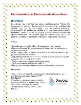 Herramientas de Almacenamiento en línea.
DROPBOX
Es, a día de hoy, el servicio más utilizado por los usuarios Android. Su
integración en todo tipo de dispositivos es excelente y, por lo tanto, la
sencillez de uso de las mejores que se pueden encontrar.
La aplicación es realmente sólida y no consume demasiados
recursos, siendo la opción de Subidas automáticas de la cámara una
opción interesante. No puedes dejar de probarla con sus 2 GB
gratuitos (ampliables por recomendaciones y opciones activadas).
Ventajas:
-Se pueden subir y guardar achivos de cualquier formato y tamaño.
-Sincroniza la carpeta de mis documentos de mi pc. conlos archivos de la
carpeta de dropo box.
-Si por cualquier causa se elimina los archivos o se pierden en nuestra Pc. los
podemos recuperar en drop box.
-Se puede cargar drop box a dispositivos moviles y checar los archivos desde
cualquier parate en cualquier momentro.
-Puedes invitar a mas ususarios a unirse a tu cuenta.
-Puedes compartir tus archivos con varias Pc.
-Tiene un disco duro virtual dondese puede trabajar desdecualquier pc.
Desventajas:
-Solo se puede sincronizar lo que se encuentre dentro de la carpeta que se -
crea de forma automatica. Llamada "MY
DROPBOX"
-Cuando se comparten archivos no se debe
trabajar en el mismo al mismo tiempo ya que
crea conflicto y se duplica el archivo.
-no tiene clinete para dispositivos. salvo
Iphone.
 