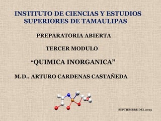 INSTITUTO DE CIENCIAS Y ESTUDIOS
SUPERIORES DE TAMAULIPAS
PREPARATORIA ABIERTA
TERCER MODULO
“QUIMICA INORGANICA”
M.D.. ARTURO CARDENAS CASTAÑEDA
SEPTIEMBRE DEL 2013
 