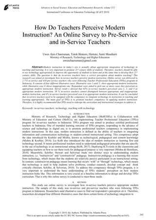 How Do Teachers Perceive Modern
Instruction? An Online Survey to Pre-Service
and in-Service Teachers
Uwes Anis Chaeruman, Totok Bintoro, Hartoto, Santi Maudiarti
Ministry of Research, Technology and Higher Education
uweschaeruman@gmail.com
Abstract-Modern instruction in today’s era is actually about appropriate integration of technology in
teaching and learning. It is very important to promote 21st
century skills of students. Therefore, teachers should be able
to use technology appropriately to improve the opportunity of students to learn and at the same time to develop their 21st
century skills. The question is that do in-service teachers have a correct perception about modern teaching? This
research was aimed at investigate how in-service teachers perceive modern instruction. Online survey was delivered to
2.773 in-service and 410 pre-service teachers who were following Teacher Professional Education (TPEs) program in
Indonesia. It consists of four different illustrative cases. Illustrative case 1 until 3, show appropriate modern instruction,
while illustrative case 4 shows inappropriate one. Respondent were asked to pick one or more cases they perceived as
appropriate modern instruction. Survey result s showed that 62% in-service teachers perceived case 1, 2, and 3 as
appropriate modern instruction, 38 % in-service teachers cannot distinguish between appropriate and inappropriate
modern instruction, and 4% in-service teachers perceived case 4 as appropriate modern instruction. It can be concluded
that in-service teachers need to be equipped with the competency to integrate technology in instruction in teaching and
learning appropriately. The main goal of TPEs is to promote teachers competency in applying modern instruction.
Therefore, it is highly recommended that TPEs need to redesign the curriculum and instructional strategies to address it.
Keywords: in-service teachers, technology, teaching with technology
I. INTRODUCTION
Ministry of Research, Technology and Higher Education (MoRTHEs) in Collaboration with
Ministry of Education and Culture (MoECs), are implementing Teacher Professional Education (TPEs)
program for in-service teachers in Indonesia. TPEs program was aimed to produce certified professional
teachers in Indonesia. One of intended learning outcome of TPEs program, responding to the advance of
science and technology in digital era, is to promote professional teachers competency in implementing
modern instructions. In this case, modern instruction is defined as the ability of teachers in integrating
information and communication technology in student-centred instructional setting. This competency adopt
the idea introduced by Koehler and Mishra, known as technological, pedagogical and content knowledge
(Mishra & Koehler, 2014). Liz Kolb also introduced the idea of modern instruction as learning first and
technology second. It means professional teachers need to understand pedagogical principles that are specific
to the use of technology in an instructional setting (Kolb, 2017). Deploying ICTs tools in the classrooms and
equipping teachers on how to use these tools for pedagogical purpose is very important (Mishra & Henriksen,
2018). Meanwhile, Schifter, Stewart and Selverian made two distinct ways to understanding modern
instruction, i.e. “instructivist” and “constructivist” pedagogy. Instructivist pedagogy is a learning that occurs
from technology, which means that the students are relatively passive participant in an instructional setting.
In contrast, constructivist pedagogy means learning that occurs ‘with” or “through” technology, which means
that technology is used to help students solve problems, conduct research, develop concept and think
critically (Stewart, Schifter, & Selverian, 2010). To address this competency through TPEs program, it is
very important to understand the basic understanding of TPEs students’ perception on how modern
instruction looks like. This information is very crucial as a baseline information to design and develop TPEs
curriculum. That is why this online survey is conducted to meet those needs.
II. METHOD
This study use online survey to investigate how in-service teachers perceive appropriate modern
instruction. The sample of this study was in-service and pre-service teachers who were following TPEs
program in Indonesia. Researchers used illustrative cases to find out respondent’s perception on it. Therefore,
researchers developed four different illustrative cases that show certain forms of technology integration in
International Conference on Education Technology (ICoET 2019)
Copyright © 2019, the Authors. Published by Atlantis Press.
This is an open access article under the CC BY-NC license (http://creativecommons.org/licenses/by-nc/4.0/).
Advances in Social Science, Education and Humanities Research, volume 372
242
 
