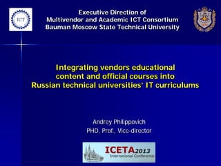 Executive Direction of
Multivendor and Academic ICT Consortium
Bauman Moscow State Technical University

Integrating vendors educational
content and official courses into
Russian technical universities’ IT curriculums

Andrey Philippovich
PHD, Prof., Vice-director

 