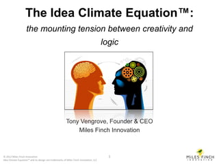 The Idea Climate Equation™:
                    the mounting tension between creativity and
                                                                                      logic




                                                       Tony Vengrove, Founder & CEO
                                                           Miles Finch Innovation



© 2012 Miles Finch Innovation                                                           1
Idea Climate Equation™ and its design are trademarks of Miles Finch Innovation, LLC
 