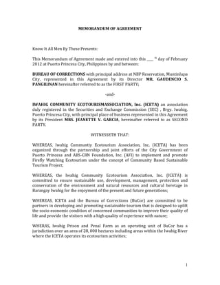 MEMORANDUM OF AGREEMENT



Know It All Men By These Presents:

This Memorandum of Agreement made and entered into this ____      th
                                                                       day of February
2012 at Puerto Princesa City, Philippines by and between:

BUREAU OF CORRECTIONS with principal address at NBP Reservation, Muntinlupa
City, represented in this Agreement by its Director MR. GAUDENCIO S.
PANGILINAN hereinafter referred to as the FIRST PARTY;

                                       -and-

IWAHIG COMMUNITY ECOTOURISMASSOCIATION, Inc. (ICETA) an association
duly registered in the Securities and Exchange Commission (SEC) , Brgy. Iwahig,
Puerto Princesa City, with principal place of business represented in this Agreement
by its President MRS. JEANETTE V. GARCIA, hereinafter referred to as SECOND
PARTY.

                                WITNESSETH THAT:

WHEREAS, Iwahig Communtiy Ecotourism Association, Inc. (ICETA) has been
organized through the partnership and joint efforts of the City Government of
Puerto Princesa and ABS-CBN Foundation, Inc. (AFI) to implement and promote
Firefly Watching Ecotourism under the concept of Community Based Sustainable
Tourism Project;

WHEREAS, the Iwahig Community Ecotourism Association, Inc. (ICETA) is
committed to ensure sustainable use, development, management, protection and
conservation of the environment and natural resources and cultural heretage in
Barangay Iwahig for the enjoyment of the present and future generations;

WHEREAS, ICETA and the Bureau of Corrections (BuCor) are committed to be
partners in developing and promoting sustainable tourism that is designed to uplift
the socio-economic condition of concerned communities to improve their quality of
life and provide the visitors with a high quality of experience with nature;

WHERAS, Iwahig Prison and Penal Farm as an operating unit of BuCor has a
jurisdiction over an area of 28, 000 hectares including areas within the Iwahig River
where the ICETA operates its ecotourism activities;




                                                                                    1
 