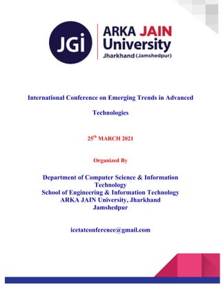 International Conference on Emerging Trends in Advanced
Technologies
25th
MARCH 2021
Organized By
Department of Computer Science & Information
Technology
School of Engineering & Information Technology
ARKA JAIN University, Jharkhand
Jamshedpur
icetatconference@gmail.com
 