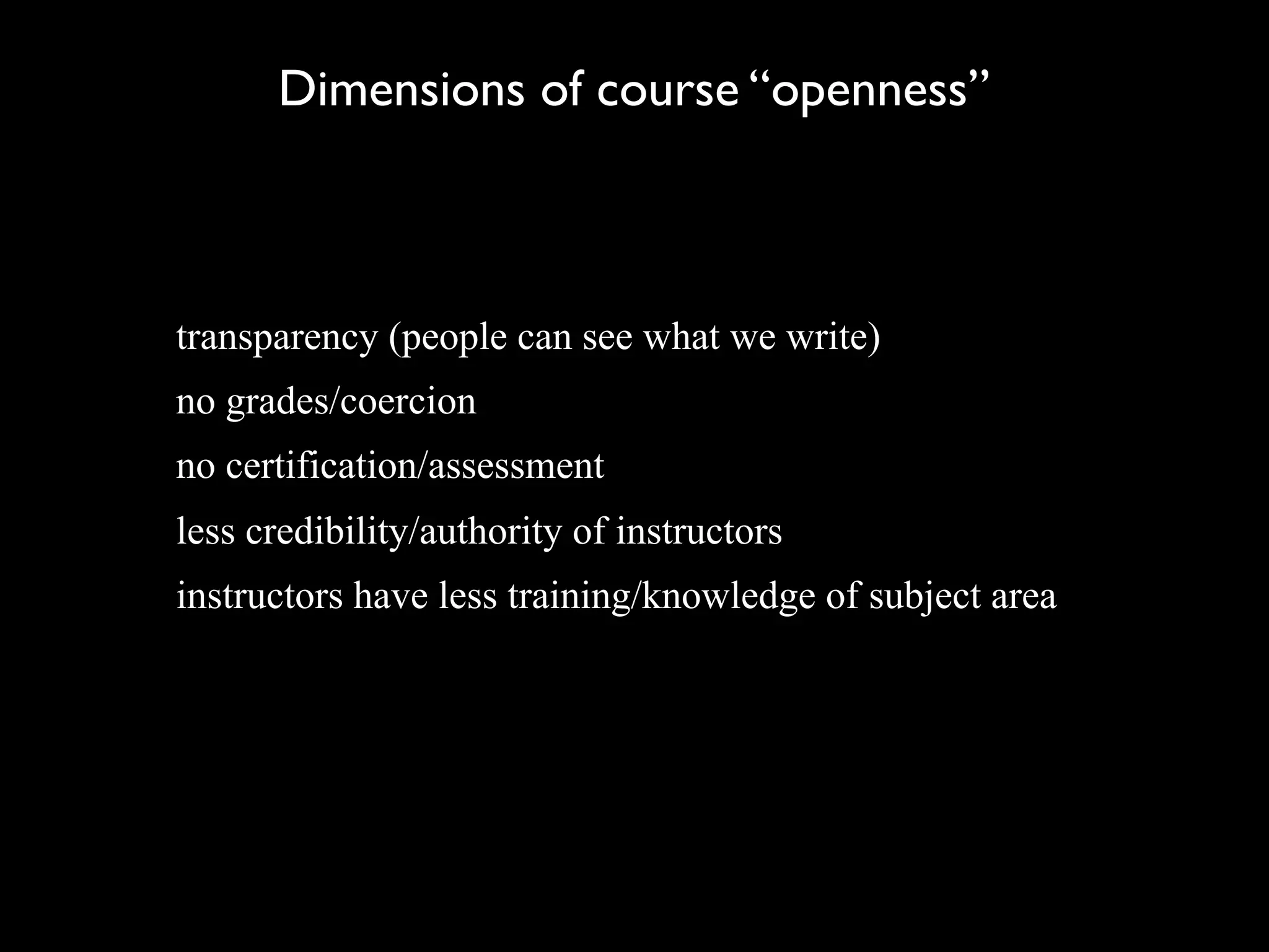 Dimensions of course “openness”



transparency (people can see what we write)
no grades/coercion
no certification/assessment
less credibility/authority of instructors
instructors have less training/knowledge of subject area
 