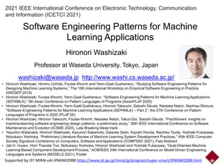 2021 IEEE International Conference on Electronic Technology, Communication
and Information (ICETCI 2021)
Software Engineering Patterns for Machine
Learning Applications
Hironori Washizaki
Professor at Waseda University, Tokyo, Japan
washizaki@waseda.jp http://www.washi.cs.waseda.ac.jp/
Supported by JST MIRAI eAI JPMJMI20B8 https://www.jst.go.jp/mirai/jp/program/super-smart/JPMJMI20B8.html
• Hironori Washizaki, Hiromu Uchida, Foutse Khomh and Yann-Gael Gueheneuc, “Studying Software Engineering Patterns for
Designing Machine Learning Systems,” The 10th International Workshop on Empirical Software Engineering in Practice
(IWESEP 2019)
• Hironori Washizaki, Foutse Khomh, Yann-Gael Gueheneuc, “Software Engineering Patterns for Machine Learning Applications
(SEP4MLA),” 9th Asian Conference on Pattern Languages of Programs (AsianPLoP 2020)
• Hironori Washizaki, Foutse Khomh, Yann-Gaël Guéhéneuc, Hironori Takeuchi, Satoshi Okuda, Naotake Natori, Naohisa Shioura,
“Software Engineering Patterns for Machine Learning Applications (SEP4MLA) – Part 2”, the 27th Conference on Pattern
Languages of Programs in 2020 (PLoP’20)
• Hironori Washizaki, Hironori Takeuchi, Foutse Khomh, Naotake Natori, Takuo Doi, Satoshi Okuda, “Practitioners’ insights on
machine-learning software engineering design patterns: a preliminary study,” 36th IEEE International Conference on Software
Maintenance and Evolution (ICSME 2020), Late Breaking Ideas track
• Yasuhiro Watanabe, Hironori Washizaki, Kazunori Sakamoto, Daisuke Saito, Kiyoshi Honda, Naohiko Tsuda, Yoshiaki Fukazawa,
Nobukazu Yoshioka, “Preliminary Literature Review of Machine Learning System Development Practices,” 45th IEEE Computer
Society Signature Conference on Computers, Software and Applications (COMPSAC 2021), Fast Abstract
• Jati H. Husen, Hnin Thandar Tun, Nobukazu Yoshioka, Hironori Washizaki and Yoshiaki Fukazawa, “Goal-Oriented Machine
Learning-Based Component Development Process,” ACM/IEEE 24th International Conference on Model Driven Engineering
Languages and Systems (MODELS 2021), Poster
 