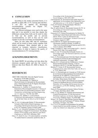 6

CONCLUSION

According to the studies presented herein, it is
possible to apply FBC in TV viewing data and thus,
it can also be applied for developing
recommendation systems for Digital TV,
particularly in Brazil.
Two different techniques were used in the same
data and it was possible to note that, despite the
differences among them, both can be used in order
to find out the profile and to provide
recommendations, as well as they can be used
together to provide even better recommendations.
There are also other FBC and FC techniques
which will be tested in future works, together with
hybrid techniques. More detailed data is also
expected as synopsis, indicative classification,
among others, in order to improve the quality of
recommendations in TV viewing domain.

ACKNOWLEDGEMENTS
We thank IBOPE for providing real data about the
electronic program guide and also the viewer’s
behavior data from March, 05, 2008 to March, 19,
2008.

REFERENCES
ABNT NBR 15604:2008. Televisão Digital Terreste
Receptores. 07/04/2008. 68 pages.
Ávila, P. M. Recommender TV: Suporte ao
Desenvolvimento de Aplicações de Recomendação
para o Sistema Brasileiro de TV Digital. Dissertação
de Mestrado. 90 pages, 2010.
Adomavicius, G.; Tuzhilin, A. Towards the Next
Generation of Recommenders Systems: A Survey of
the State-of-the-Art and Possible Extensions. IEEE
Transactions on Knowledge and Data Engineering,
vol. 17, Issue 6, p. 734-749, June 2005.
Balabanovic, M. ; Shohan, Y. Content-Based,
Collaborative Recommendation. Communications of
the ACM, New York, vol. 40, n.3, p. 66-72, March
1997.
Bär, A. et al. A Lightweight Mobile TV Recommender:
Towards a One-Click-to-Watch Experience. In
Proceedings 6th European Interactive TV Conference,
p.142-147, Salzburg, Áustria, 03-04/07/2008.
Bozios, T. et al. Advanced Techniques for Personalized
Advertising in a Digital TV Environment: The iMedia
System. In Proceedings of the eBusiness and eWork
Conference, p. 1025-1031, IOS press, 2001.
Choi, J. Y.; Koh, D.; Lee, J. Ex-ante simulation of mobile
TV market based on consumers’ preference data. In

Proceedings of the Technological Forecasting &
Social Change, p. 1043-1053, 2007.
Chorianopoulos, K. Personalized and mobile digital TV
applications. In Proceedings of the Multimedia Tools
and Aplications, p. 1- 10, vol.36, 27 January 2007.
Cristo, M. Sistemas de Recomendação, Métodos e
Avaliação. 81 slides. 2009.
Das, D. and ter Horst, H. Recommder Systems for TV. In
Proceedings of 15 th AAAI Conference, Madison,
Wisconsin, July 1998.
Einarsson, O. P. Content Personalization for Mobile TV
Combining Content-Based and Collavorative Filtering.
Master Thesis. Center for Information and
Communication Technologies. Technical Univesity of
Denmark. August 22, 2007.
Fórum SBTVD. TV digital nipo-brasileira agora é
oficialmente referência mundial. Available in:
<http://www.forumsbtvd.org.br/materias.asp?id=238>,
Acess in January 2010, 09h00.
Ginga. Available in: <http://www.ginga.org.br/>, Acess in
January 2010. http://www.ginga.org.br/
Gutta, S. et al. TV Content Recommender System. In
Proceedings of the 17th National Conference of AAAI,
Austin, TX, 2000.
Lucas, A. Personalização para Televisão Digital utilizando
a estratégia de Sistema de Recomendação para
ambientes multiusuário. 103 pages. 2009.
Pazzani, M. J. A framework for Collaborative, ContentBased and Demographic Filtering. Artificial
Intelligence Review, p. 393-408, December 1999.
Resnick, P.; Varian, H. R. Recommender Systems.
Communications of the ACM, New York, vol. 40, n. 3,
p. 77-87, March 1997.
Silva, F. S. Personalização de Conteúdo na TVDI Através
de um Sistema de Recomendação Personalizada de
Programas de TV (SRPTV). In III Fórum de
Oportunidades em Televisão Digital Interativa, Poços
de Caldas, Minas Gerais, Brasil, 2005.
Solla, A. G. et al. ZapTV: Personalized User-Generated
Content for Handheld Devices in DVB-H Mobile
Newtorks. In Proceedings 6th European Interactive
TV Conference, p.193-203, Salzburg, Áustria, 0304/07/2008.
Torres, R. Personalização na Internet. Editora Novatec,
157 pages, São Paulo, Brazil, 2004.
Uribe, S. et al. Mobile TV Targeted Advertisement and
Content Personalization. In 16th International
Workshop Conference on Systems, Signals and Image
Processing, Chalkida, Greece, 18-19/06/2009.
Witten, I. H.; Frank, E. Data Mining: Practical Machine
Learning Tools and Techniques, 2nd Edition, Morgan
Kaufmann, 525 pages, June 2005.
Yu, Z. et al. TV program recommendation for multiple
viewers based on user profile merging. In Proceedings
of the User Model User-Adap Inter, p. 63-82, 2006.

 