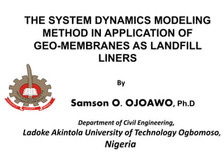 THE SYSTEM DYNAMICS MODELING
METHOD IN APPLICATION OF
GEO-MEMBRANES AS LANDFILL
LINERS
By
Samson O. OJOAWO, Ph.D
Department of Civil Engineering,
Ladoke Akintola University of Technology Ogbomoso,
Nigeria
 