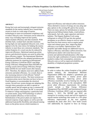 Paper No. ICETECH12-XYZ-R0 Eastlack Page number: 1
The Future of Marine Propulsion: Gas Hybrid Power Plants
Edward James Eastlack
Marine Engineer
New Orleans, LA, USA
edeastlack@gmail.com
ABSTRACT
Rising fuel costs and increasingly stringent emission
standards for the marine industry have caused ship
owners to look at a wide range of marine
technologies to meet environmental compliance and
to reduce lifecycle costs. Emissions can be reduced in
many ways including improved fuel quality,
improved plant efficiency and after treatment. With
distillate fuels, residual fuels and after treatment
having high cost and equipment lifecycle costs, LNG
appears to be the clear choice for helping the marine
industry to meet these new emissions standards. The
carbon footprint of a vessel can also be reduced by
improved efficiency. Optimized natural gas prime
movers and electrical systems can assist in achieving
these efficiency targets. The International Maritime
Organization (IMO) has also adopted greenhouse gas
reduction measures by requiring an International
Energy Efficiency Certificate (IEEC) and Ships
Energy Efficiency Management Plan (SEEMP) for
existing vessels and an Energy Efficiency Design
Index (EEDI) for new build vessels after January
2013. Therefore, the industry must now address both
emissions and plant efficiency. As a result, there is
also increasing interest in fuel efficient “hybrid”
propulsion/electrical systems. The latest systems use
a common prime mover that does not have to have a
fixed frequency to accommodate the electrical
system. Several new system designs are adopting this
concept where generators are able to operate at
variable speed, and all outputs go into a common DC
grid or bus system. From there, the DC is converted
to whatever voltage and frequency a particular load
or system needs, using VFD technology to achieve
improved plant efficiency or fuel economy.
Hybridization of the power plant can improve the
transient response of gas engines as well as provide
additional load profile flexibility and reduced running
hours on the prime movers which translates to
improved efficiency and reduced carbon emissions.
These alternative sources of energy are easy plug and
play options to the existing DC grid or bus system.
There are many options for hybridization to include
high powered lithium battery banks, wind turbines,
solar panels, fuel cells, super capacitors and micro
turbines. The Organic Rankine Cycle using
refrigerant or critical CO2 gas has also gained
acceptance as an effective means to recover waste
heat from low heat sources such as engine jacket
water and exhaust gases, thus, improving plant
efficiency even further. Optimized bow, hull,
propeller and rudder design are additional ways to
improve efficiency and reduce carbon emissions. Gas
hybrid power plants with waste heat recovery
systems and optimized hydrodynamics offer ship
owners the right combination of marine technologies
needed to reduce fuel consumption, emissions,
lifecycle costs as well as improved reliability and
durability of shipboard propulsion systems.
INTRODUCTION
In order to reduce the carbon footprint of the global
marine industry, the International Maritime
Organization (IMO) has adopted a greenhouse gas
reduction regime from a marine power plant
efficiency standpoint. Improving power plant
efficiency essentially involves burning less fuel and,
thus, emitting less carbon to the atmosphere. IMO
power plant efficiency requirements for existing
vessels include a Ship Energy Efficiency
Management Plan (SEEMP) and International Energy
Efficiency Certificate (IEEC) and are required after
January 1, 2013. The SEEMP and IEEC are
retroactive to existing vessels and will be required to
retrofit marine technology that results in a 10% plant
efficiency improvement at the next regularly
scheduled dry dock after 2013. New build vessels
will additionally be required to have an Energy
 