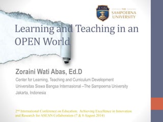 Learning and Teaching in an
OPEN World
Zoraini Wati Abas, Ed.D
Center for Learning, Teaching and Curriculum Development
Universitas Siswa Bangsa Internasional –The Sampoerna University
Jakarta, Indonesia
2nd International Conference on Education: Achieving Excellence in Innovation
and Research for ASEAN Collaboration (7 & 8 August 2014)
 