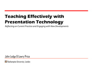 Teaching Effectively with Presentation Technology Reflecting on Current Practice and Engaging with New Developments John Lodge & Lawry Price Roehampton University, London 