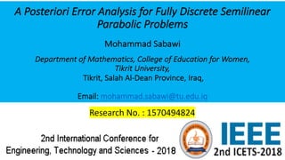 A Posteriori Error Analysis for Fully Discrete Semilinear
Parabolic Problems
Mohammad Sabawi
Department of Mathematics, College of Education for Women,
Tikrit University,
Tikrit, Salah Al-Dean Province, Iraq,
Email: mohammad.sabawi@tu.edu.iq
Research No. : 1570494824
 